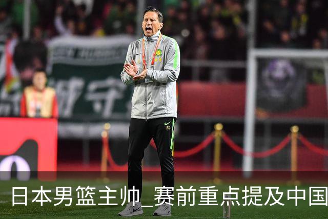 日本男篮主帅 赛前重点提及中国队一人，不是杨瀚森 也不是赵继伟！