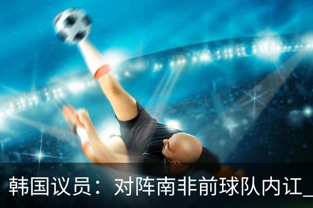 韩国议员：对阵南非前球队内讧 孙兴慜拒采访被排除出首发